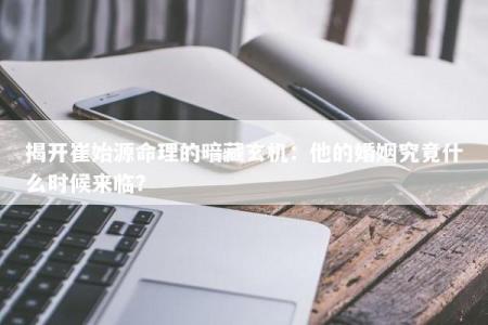 揭开崔始源命理的暗藏玄机:他的婚姻究竟什么时候来临?