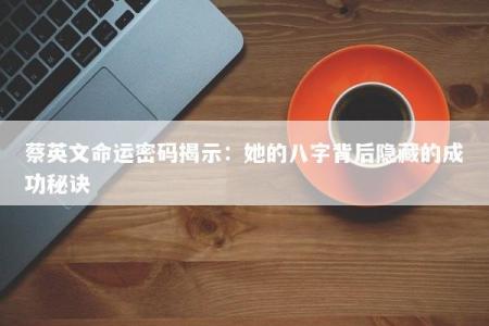 蔡英文命运密码揭示:她的八字背后隐藏的成功秘诀