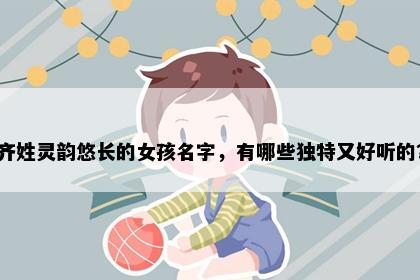 齐姓灵韵悠长的女孩名字，有哪些独特又好听的？
