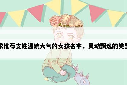 求推荐支姓温婉大气的女孩名字，灵动飘逸的类型