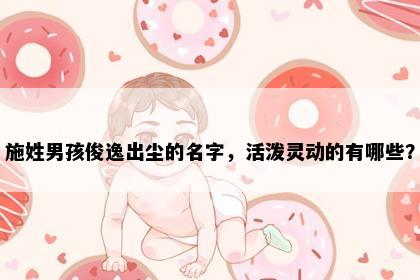 施姓男孩俊逸出尘的名字，活泼灵动的有哪些？