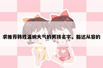 求推荐韩姓温婉大气的男孩名字，豁达从容的