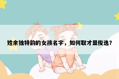 姓余独特韵的女孩名字,如何取才显俊逸?